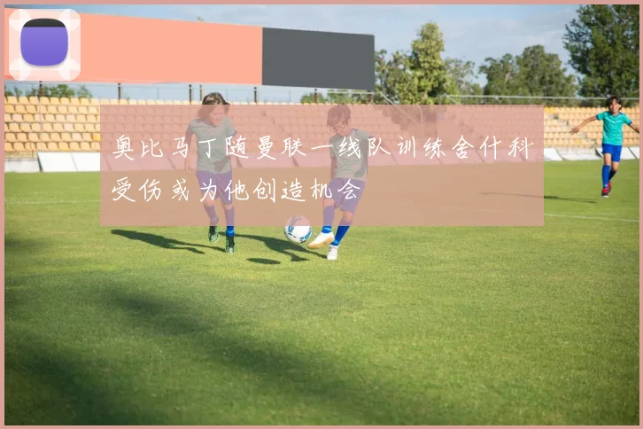 奥比马丁随曼联一线队训练舍什科受伤或为他创造机会