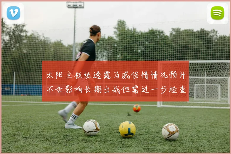 太阳主教练透露马威伤情情况预计不会影响长期出战但需进一步检查确认