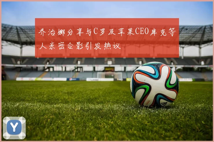 乔治娜分享与C罗及苹果CEO库克等人亲密合影引发热议