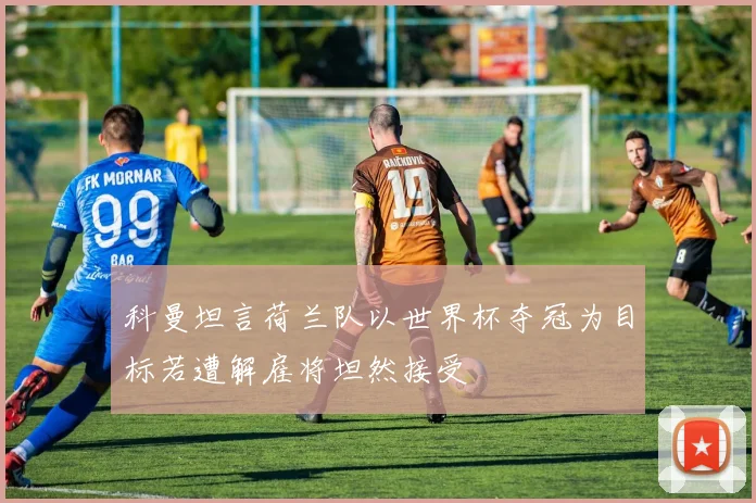 科曼坦言荷兰队以世界杯夺冠为目标若遭解雇将坦然接受