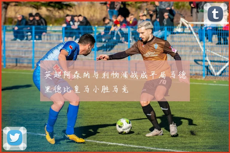 英超阿森纳与利物浦战成平局马德里德比皇马小胜马竞