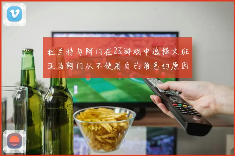 杜兰特与阿门在2K游戏中选择文班亚马阿门从不使用自己角色的原因揭秘