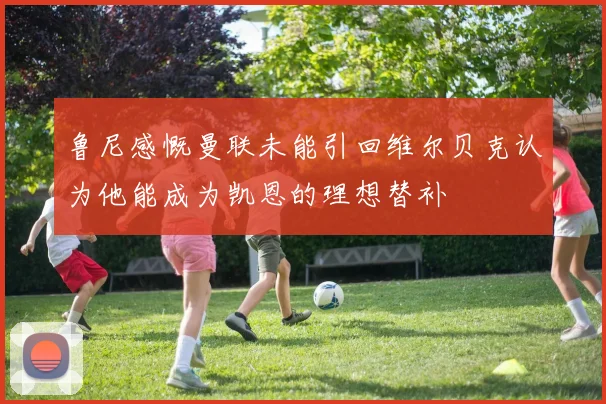 鲁尼感慨曼联未能引回维尔贝克认为他能成为凯恩的理想替补