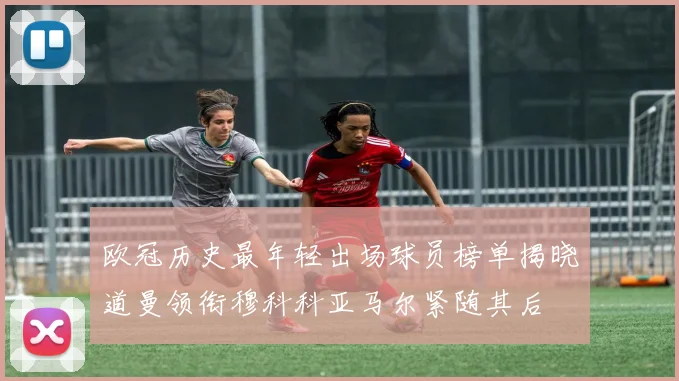 欧冠历史最年轻出场球员榜单揭晓道曼领衔穆科科亚马尔紧随其后