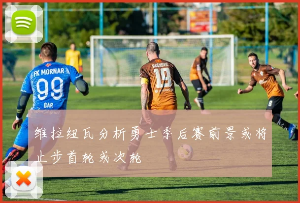 维拉纽瓦分析勇士季后赛前景或将止步首轮或次轮