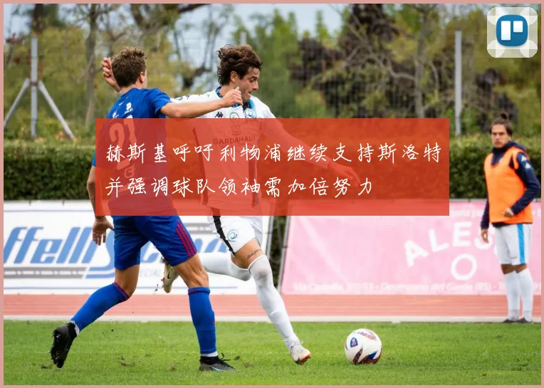 赫斯基呼吁利物浦继续支持斯洛特并强调球队领袖需加倍努力
