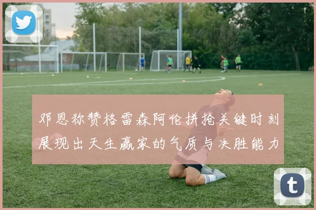 邓恩称赞格雷森阿伦拼抢关键时刻展现出天生赢家的气质与决胜能力