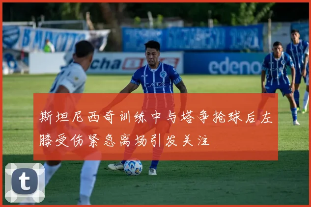 斯坦尼西奇训练中与塔争抢球后左膝受伤紧急离场引发关注