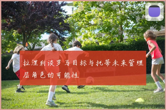 拉涅利谈罗马目标与托蒂未来管理层角色的可能性