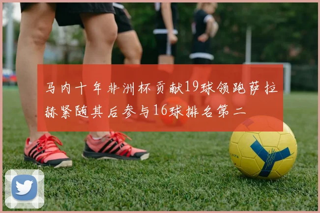 马内十年非洲杯贡献19球领跑萨拉赫紧随其后参与16球排名第二
