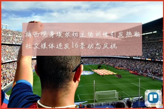 梅西现身埃尔切主场训练引发热潮社交媒体连发16条动态庆祝