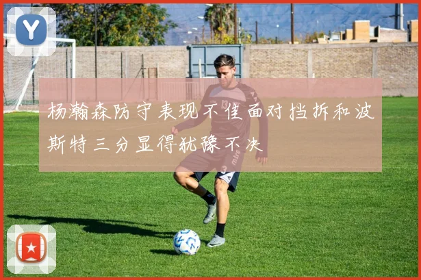 杨瀚森防守表现不佳面对挡拆和波斯特三分显得犹豫不决