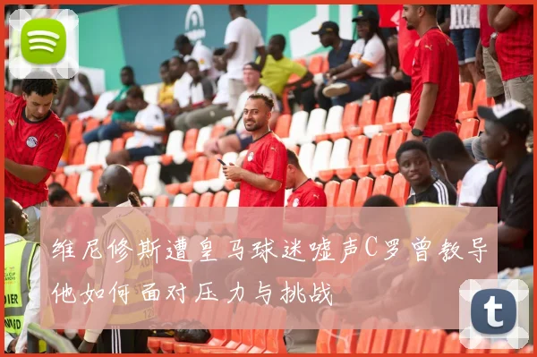 维尼修斯遭皇马球迷嘘声C罗曾教导他如何面对压力与挑战