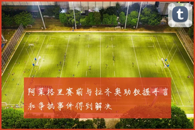 阿莱格里赛前与拉齐奥助教握手言和争执事件得到解决