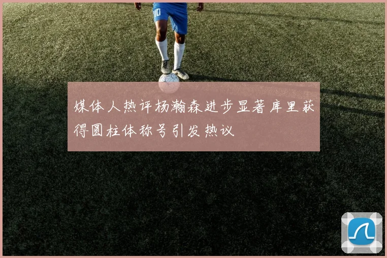 媒体人热评杨瀚森进步显著库里获得圆柱体称号引发热议