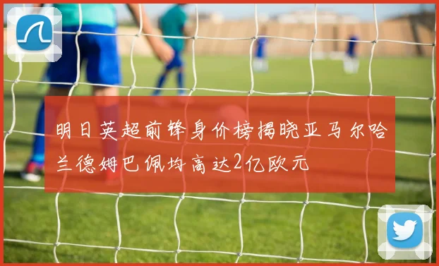 明日英超前锋身价榜揭晓亚马尔哈兰德姆巴佩均高达2亿欧元