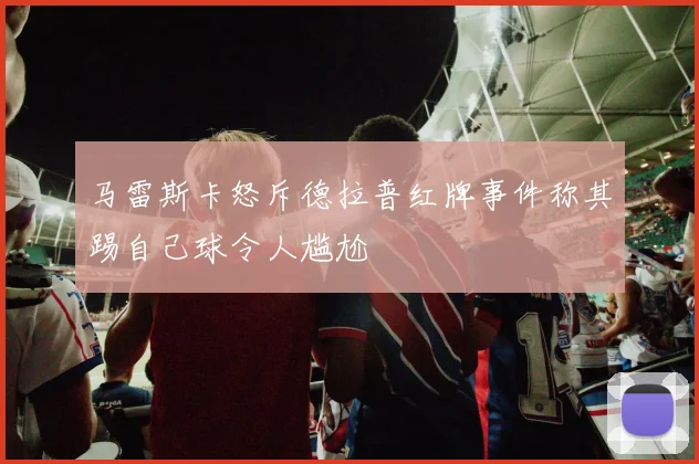 马雷斯卡怒斥德拉普红牌事件称其踢自己球令人尴尬