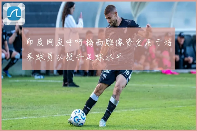 印度网友呼吁梅西雕像资金用于培养球员以提升足球水平