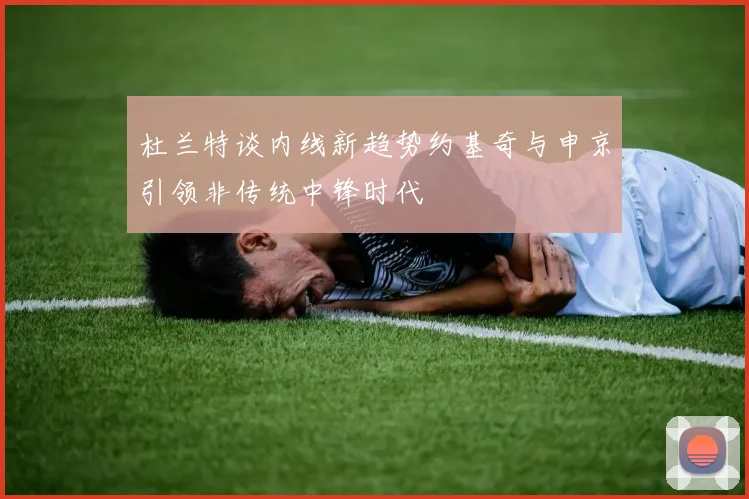 杜兰特谈内线新趋势约基奇与申京引领非传统中锋时代