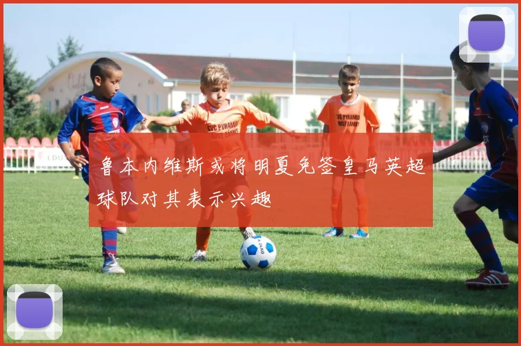 鲁本内维斯或将明夏免签皇马英超球队对其表示兴趣