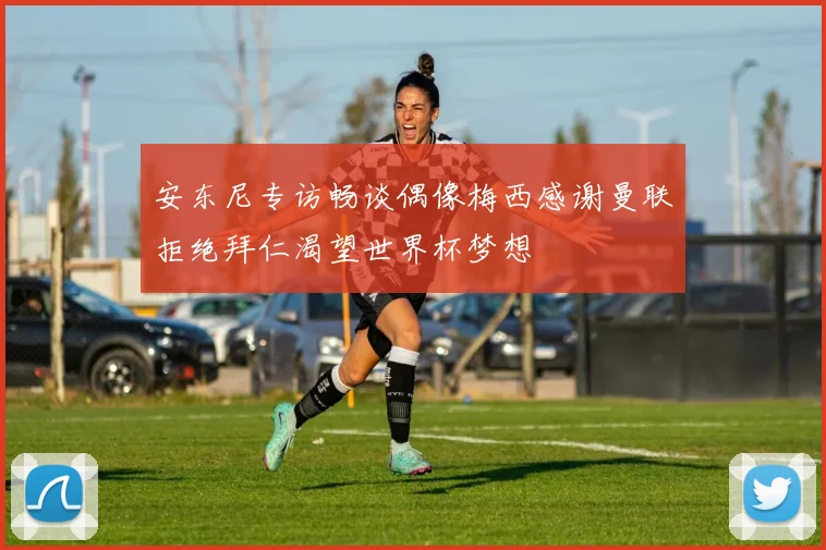 安东尼专访畅谈偶像梅西感谢曼联拒绝拜仁渴望世界杯梦想