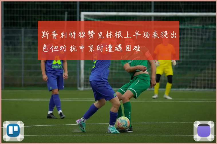 斯普利特称赞克林根上半场表现出色但对抗申京时遭遇困难