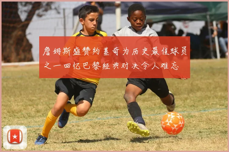 詹姆斯盛赞约基奇为历史最佳球员之一回忆巴黎经典对决令人难忘