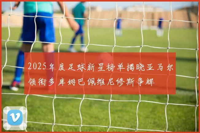 2025年度足球新星榜单揭晓亚马尔领衔多库姆巴佩维尼修斯争辉