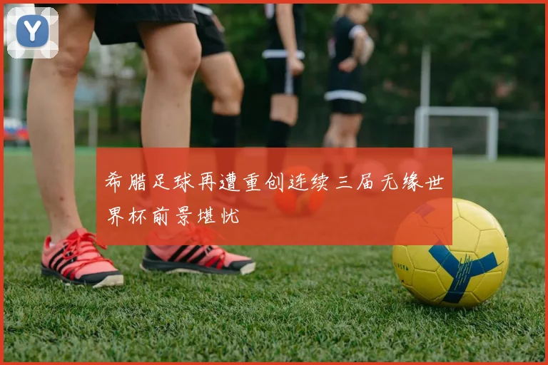 希腊足球再遭重创连续三届无缘世界杯前景堪忧