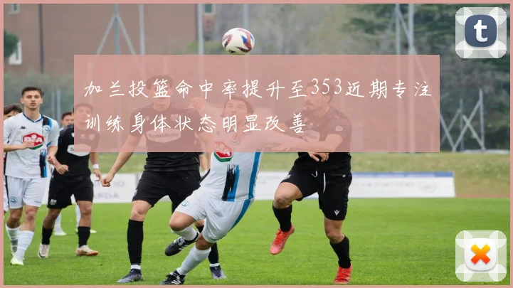 加兰投篮命中率提升至353近期专注训练身体状态明显改善