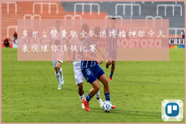多尔古赞曼联全队拼搏精神称今天表现堪称顶级比赛