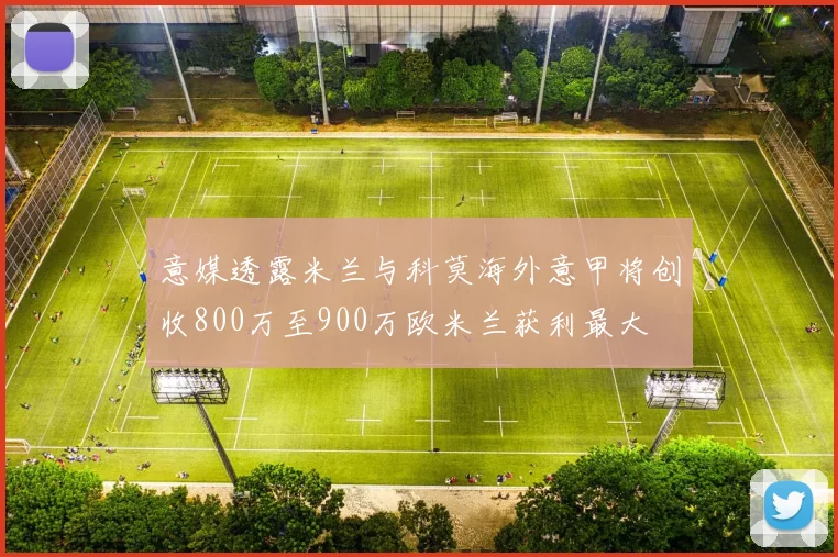 意媒透露米兰与科莫海外意甲将创收800万至900万欧米兰获利最大