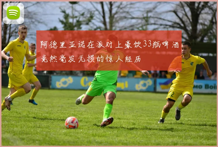 阿德里亚诺在派对上豪饮33瓶啤酒竟然毫发无损的惊人经历