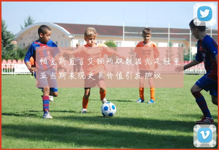 帕金斯直言艾顿两双数据无足轻重亚当斯表现更具价值引发热议